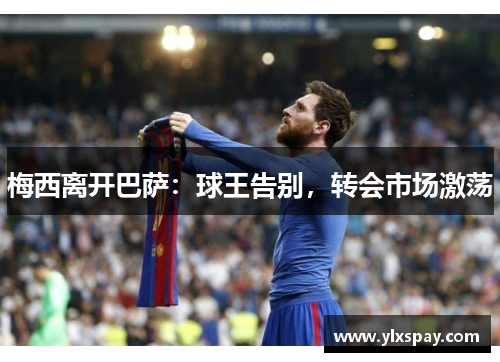 梅西离开巴萨：球王告别，转会市场激荡